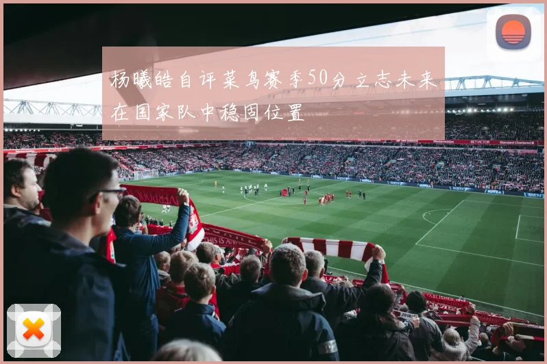 杨曦皓自评菜鸟赛季50分立志未来在国家队中稳固位置