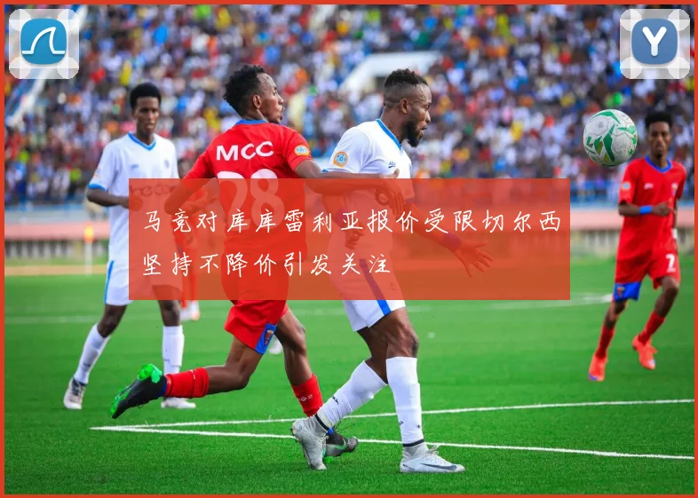 马竞对库库雷利亚报价受限切尔西坚持不降价引发关注