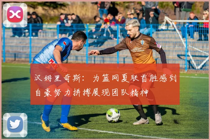 汉姆里奇斯：为篮网夏联首胜感到自豪努力拼搏展现团队精神