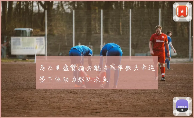 乌杰里盛赞梅为魅力冠军教头幸运签下他助力球队未来