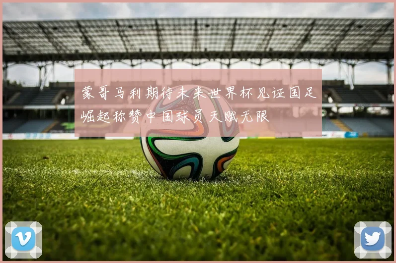 蒙哥马利期待未来世界杯见证国足崛起称赞中国球员天赋无限