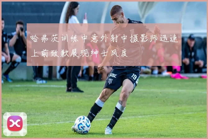 哈弗茨训练中意外射中摄影师迅速上前致歉展现绅士风度