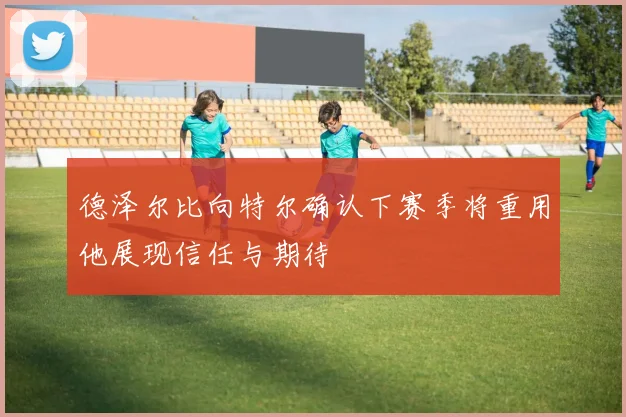 德泽尔比向特尔确认下赛季将重用他展现信任与期待