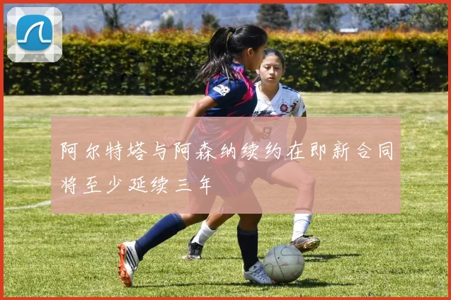 阿尔特塔与阿森纳续约在即新合同将至少延续三年