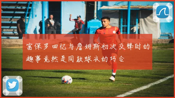 富保罗回忆与詹姆斯初次交锋时的趣事竟然是同款球衣的巧合