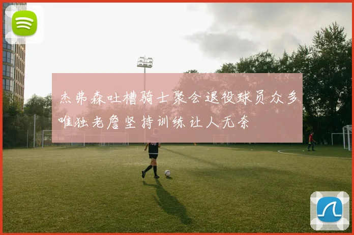 杰弗森吐槽骑士聚会退役球员众多唯独老詹坚持训练让人无奈
