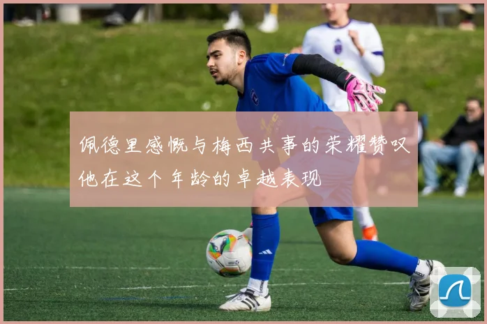佩德里感慨与梅西共事的荣耀赞叹他在这个年龄的卓越表现
